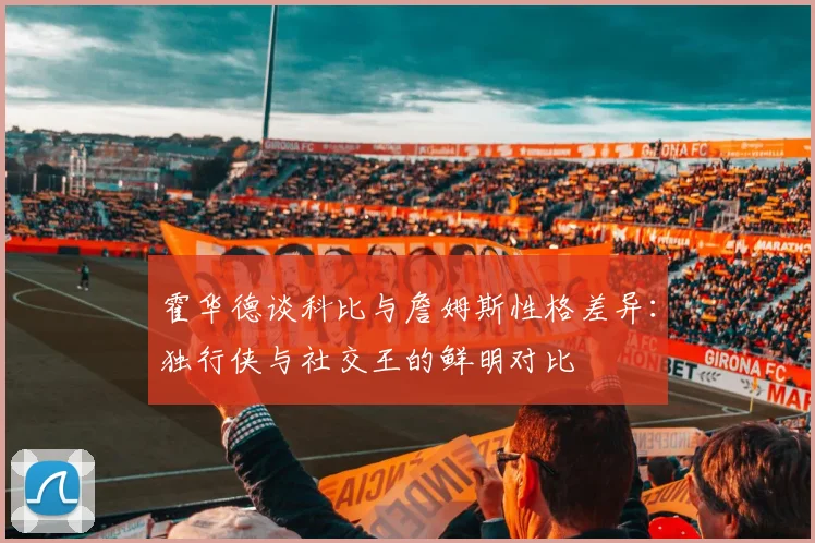 霍华德谈科比与詹姆斯性格差异：独行侠与社交王的鲜明对比