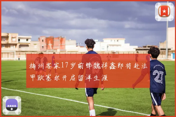 梅州客家17岁前锋魏祥鑫即将赴法甲欧塞尔开启留洋生涯