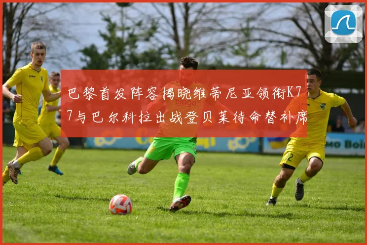巴黎首发阵容揭晓维蒂尼亚领衔K77与巴尔科拉出战登贝莱待命替补席