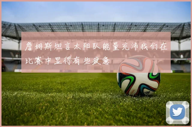 詹姆斯坦言太阳队能量充沛我们在比赛中显得有些疲惫