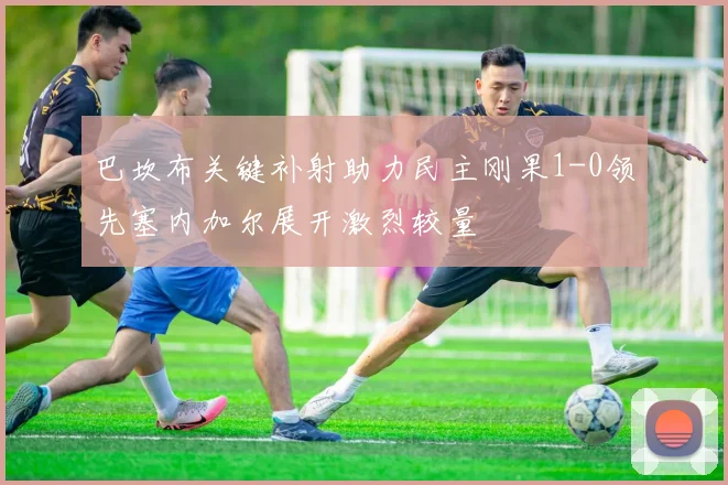 巴坎布关键补射助力民主刚果1-0领先塞内加尔展开激烈较量