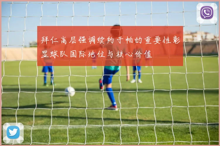 拜仁高层强调续约于帕的重要性彰显球队国际地位与核心价值