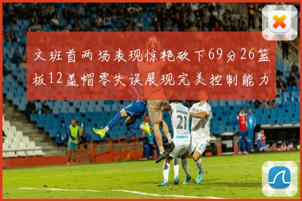 文班首两场表现惊艳砍下69分26篮板12盖帽零失误展现完美控制能力