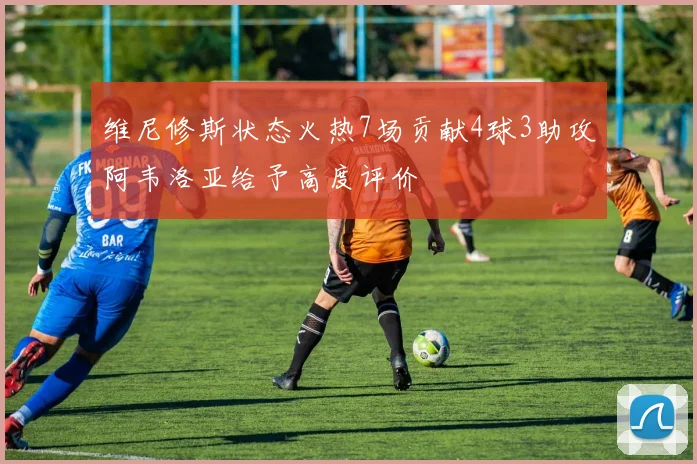 维尼修斯状态火热7场贡献4球3助攻阿韦洛亚给予高度评价