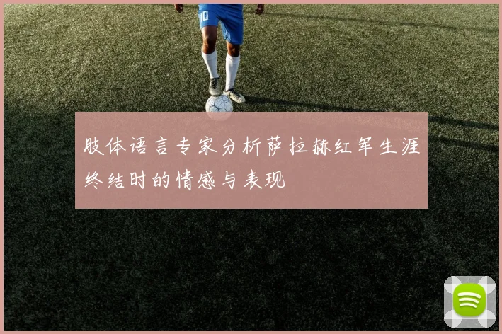肢体语言专家分析萨拉赫红军生涯终结时的情感与表现