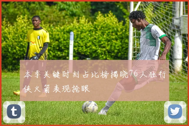 本季关键时刻占比榜揭晓76人独行侠火箭表现抢眼