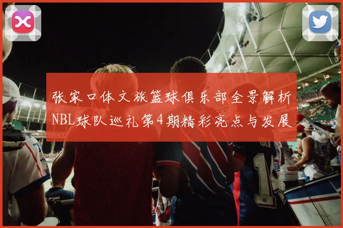 张家口体文旅篮球俱乐部全景解析NBL球队巡礼第4期精彩亮点与发展前景