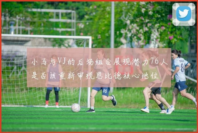 小马与VJ的后场组合展现潜力76人是否该重新审视恩比德核心地位