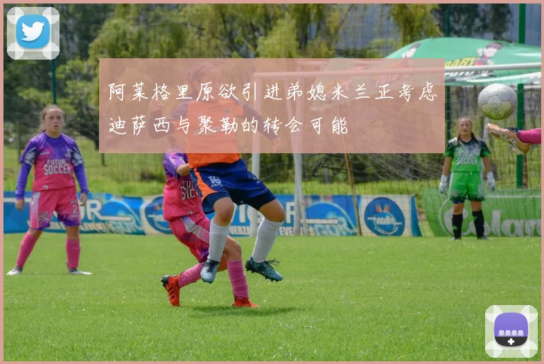 阿莱格里原欲引进弟媳米兰正考虑迪萨西与聚勒的转会可能
