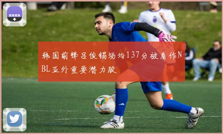 韩国前锋吕俊锡场均137分被看作NBL亚外重要潜力股