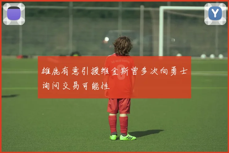 雄鹿有意引援维金斯曾多次向勇士询问交易可能性