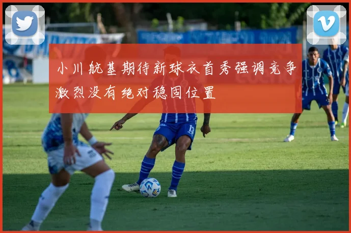 小川航基期待新球衣首秀强调竞争激烈没有绝对稳固位置