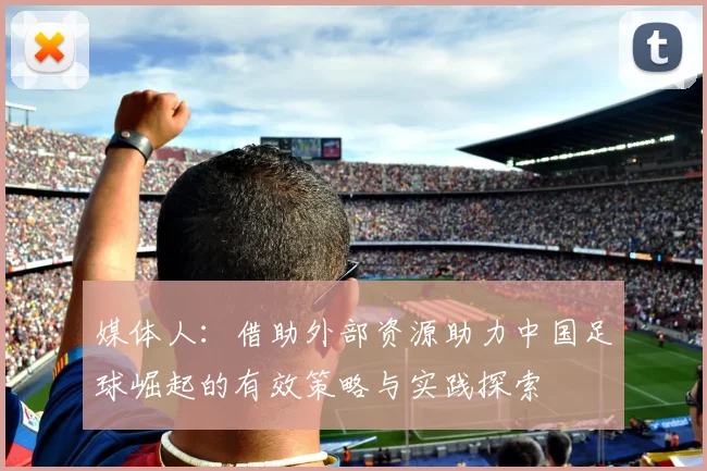 媒体人：借助外部资源助力中国足球崛起的有效策略与实践探索