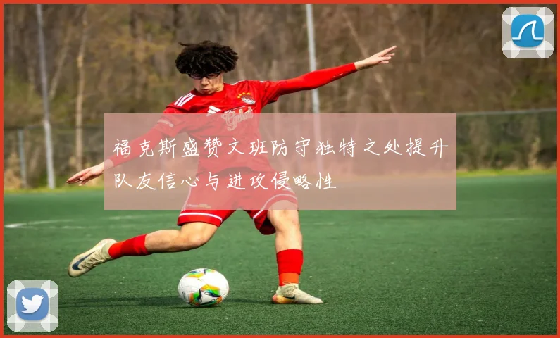 福克斯盛赞文班防守独特之处提升队友信心与进攻侵略性