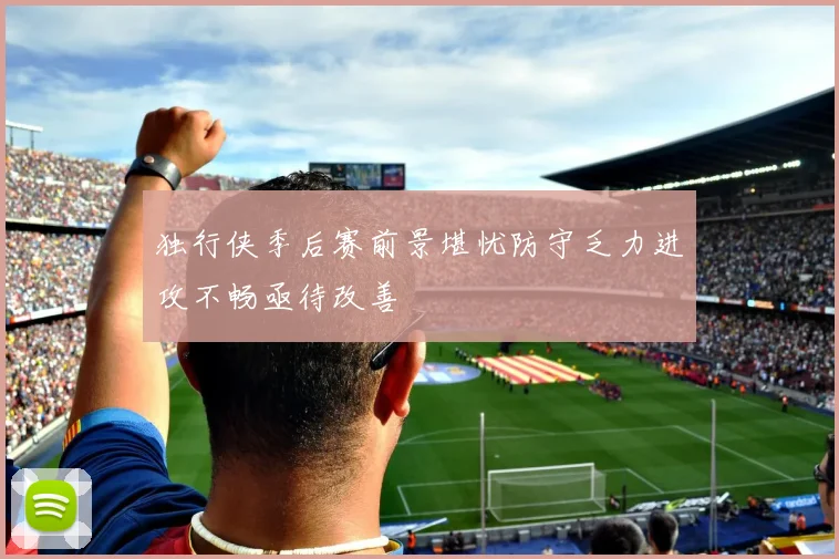 独行侠季后赛前景堪忧防守乏力进攻不畅亟待改善