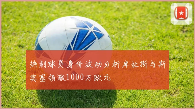 热刺球员身价波动分析库杜斯与斯宾塞领涨1000万欧元