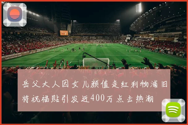 岳父大人因女儿颜值走红利物浦旧将祝福贴引发近400万点击热潮