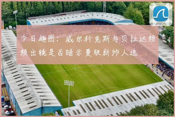 今日趣图：威尔科克斯与贝拉达频频出镜是否暗示曼联新帅人选