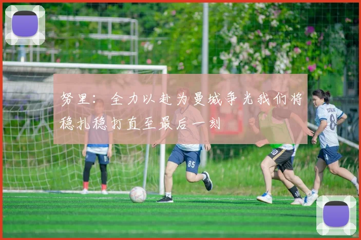 努里：全力以赴为曼城争光我们将稳扎稳打直至最后一刻