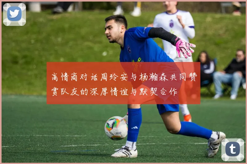 高情商对话周玲安与杨瀚森共同赞赏队友的深厚情谊与默契合作